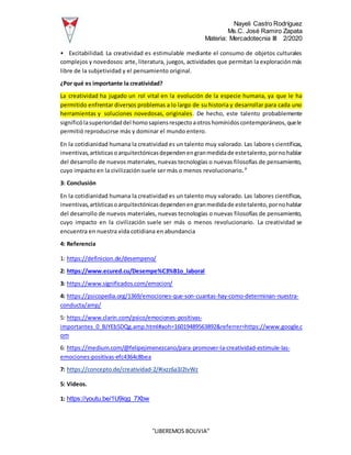 Nayeli Castro Rodríguez
Ms.C. José Ramiro Zapata
Materia: Mercadotecnia III 2/2020
“LIBEREMOS BOLIVIA”
• Excitabilidad. La creatividad es estimulable mediante el consumo de objetos culturales
complejos y novedosos: arte, literatura, juegos, actividades que permitan la exploraciónmás
libre de la subjetividad y el pensamiento original.
¿Por qué es importante la creatividad?
La creatividad ha jugado un rol vital en la evolución de la especie humana, ya que le ha
permitido enfrentar diversos problemas a lo largo de su historia y desarrollar para cada uno
herramientas y soluciones novedosas, originales. De hecho, este talento probablemente
significólasuperioridaddel homosapiensrespectoaotroshomínidoscontemporáneos,quele
permitió reproducirse más y dominar el mundo entero.
En la cotidianidad humana la creatividad es un talento muy valorado. Las labores científicas,
inventivas,artísticasoarquitectónicasdependenengranmedidade estetalento,pornohablar
del desarrollo de nuevos materiales, nuevas tecnologías o nuevas filosofías de pensamiento,
cuyo impacto en la civilización suele ser más o menos revolucionario.7
3: Conclusión
En la cotidianidad humana la creatividad es un talento muy valorado. Las labores científicas,
inventivas,artísticasoarquitectónicasdependenengranmedidade estetalento,pornohablar
del desarrollo de nuevos materiales, nuevas tecnologías o nuevas filosofías de pensamiento,
cuyo impacto en la civilización suele ser más o menos revolucionario. La creatividad se
encuentra en nuestra vida cotidiana en abundancia
4: Referencia
1: https://definicion.de/desempeno/
2: https://www.ecured.cu/Desempe%C3%B1o_laboral
3: https://www.significados.com/emocion/
4: https://psicopedia.org/1369/emociones-que-son-cuantas-hay-como-determinan-nuestra-
conducta/amp/
5: https://www.clarin.com/psico/emociones-positivas-
importantes_0_BJYEb5DQg.amp.html#aoh=16019489563892&referrer=https://www.google.c
om
6: https://medium.com/@felipejimenezcano/para-promover-la-creatividad-estimule-las-
emociones-positivas-efc4364c8bea
7: https://concepto.de/creatividad-2/#ixzz6a3J2IvWz
5: Videos.
1: https://youtu.be/1U9iqg_7Xbw
 