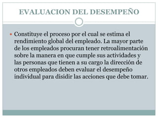 EVALUACION DEL DESEMPEÑO Constituye el proceso por el cual se estima el rendimiento global del empleado. La mayor parte de los empleados procuran tener retroalimentación sobre la manera en que cumple sus actividades y las personas que tienen a su cargo la dirección de otros empleados deben evaluar el desempeño individual para disidir las acciones que debe tomar. 