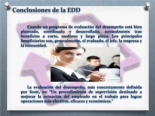 Cuando un programa de evaluación del desempeño está bien
planeado, coordinado y desarrollado, normalmente trae
beneficios a corto, mediano y largo plazo. Los principales
beneficiarios son, generalmente, el evaluado, el jefe, la empresa y
la comunidad.

La evaluación del desempeño, más concretamente definida
por Scott, es: “Un procedimiento de supervisión destinado a
mejorar la actuación del empleado en el trabajo para lograr
operaciones más efectivas, eficaces y económicas.”

 