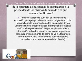 7. ¿Cómo afecta la información que captura Google de la conducta de búsquedas de sus usuarios a la privacidad de los mismos de acuerdo a lo que comenta IanBrowne?También subraya la cuestión de la libertad de expresión, por ejemplo al colaborar con el gobierno chino transmitiéndole información de las búsquedas de los usuarios chinos. Pueden utilizar información de “Google mail” o “Google calendar”, lo que amplia aún más la información sobre los usuarios por lo que la gente se preocupa evidentemente de cómo se va a utilizar esta información (China teniendo una política bastante represiva por lo que sabemos de la historia).