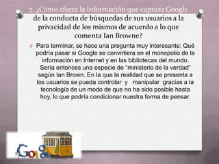 7. ¿Cómo afecta la información que captura Google de la conducta de búsquedas de sus usuarios a la privacidad de los mismos de acuerdo a lo que comenta IanBrowne?Para terminar, se hace una pregunta muy interesante: Qué podría pasar si Google se convirtiera en el monopolio de la información en Internet y en las bibliotecas del mundo. Sería entonces una especie de “ministerio de la verdad” según Ian Brown. En la que la realidad que se presenta a  los usuarios se pueda controlar  y   manipular  gracias a la tecnología de un modo de que no ha sido posible hasta hoy, lo que podría condicionar nuestra forma de pensar. 