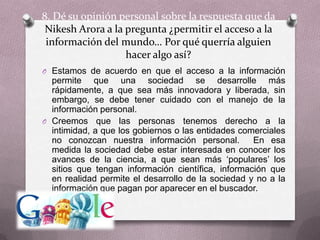 8. Dé su opinión personal sobre la respuesta que da NikeshArora a la pregunta ¿permitir el acceso a la información del mundo… Por qué querría alguien hacer algo así?Estamos de acuerdo en que el acceso a la información permite que una sociedad se desarrolle más rápidamente, a que sea más innovadora y liberada, sin embargo, se debe tener cuidado con el manejo de la información personal. Creemos que las personas tenemos derecho a la intimidad, a que los gobiernos o las entidades comerciales no conozcan nuestra información personal.  En esa medida la sociedad debe estar interesada en conocer los avances de la ciencia, a que sean más ‘populares’ los sitios que tengan información científica, información que en realidad permite el desarrollo de la sociedad y no a la información que pagan por aparecer en el buscador.