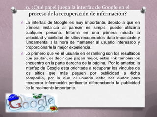 9. ¿Qué papel juega la interfaz de Google en el proceso de la recuperación de información?La interfaz de Google es muy importante, debido a que en primera instancia al parecer es simple, puede utilizarla cualquier persona. Informa en una primera mirada la velocidad y cantidad de sitios recuperados, dato impactante y fundamental a la hora de mantener al usuario interesado y proporcionarle la mejor experiencia.   Lo primero que ve el usuario en el ranking son los resultados que pautan, es decir que pagan mejor, estos link también los encuentro en la parte derecha de la página.  Por lo anterior, la interfaz de Google esta orientada a recuperar los vínculos de los sitios que más paguen por publicidad a dicha compañía, por lo que el usuario debe ser audaz para recuperar información pertinente diferenciando la publicidad de lo realmente importante.