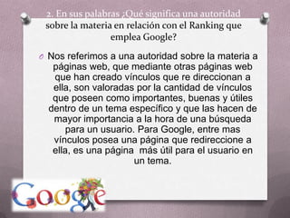 2. En sus palabras ¿Qué significa una autoridad sobre la materia en relación con el Ranking que emplea Google?Nos referimos a una autoridad sobre la materia a páginas web, que mediante otras páginas web que han creado vínculos que re direccionan a ella, son valoradas por la cantidad de vínculos que poseen como importantes, buenas y útiles dentro de un tema específico y que las hacen de mayor importancia a la hora de una búsqueda para un usuario. Para Google, entre mas vínculos posea una página que redireccione a ella, es una página  más útil para el usuario en un tema.