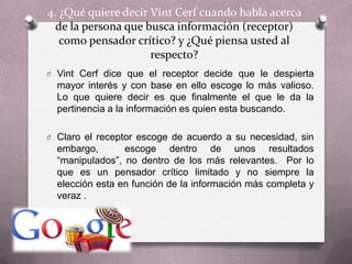 4. ¿Qué quiere decir VintCerf cuando habla acerca de la persona que busca información (receptor) como pensador crítico? y ¿Qué piensa usted al respecto?VintCerf dice que el receptor decide que le despierta mayor interés y con base en ello escoge lo más valioso.  Lo que quiere decir es que finalmente el que le da la pertinencia a la información es quien esta buscando.  Claro el receptor escoge de acuerdo a su necesidad, sin embargo,  escoge dentro de unos resultados “manipulados”, no dentro de los más relevantes.  Por lo que es un pensador crítico limitado y no siempre la elección esta en función de la información más completa y veraz .