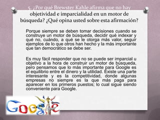 5. ¿Por qué BrewsterKahle afirma que no hay objetividad e imparcialidad en un motor de búsqueda? ¿Qué opina usted sobre esta afirmación?	Porque siempre se deben tomar decisiones cuando se construye un motor de búsqueda, decidir qué indexar y qué no, cuándo, a qué se le otorga más valor, seguir ejemplos de lo que otros han hecho y la más importante que tan democrático se debe ser. 	Es muy fácil responder que no se puede ser imparcial u objetivo a la hora de construir un motor de búsqueda, pero pensamos que lo más importante para Google es el equilibrio entre el dinero y la utilidad. Existe una parte interesante y es la competitividad, donde algunas empresas no siempre es la que más paga para aparecer en los primeros puestos; lo cual sigue siendo conveniente para Google.