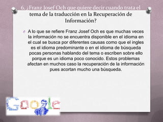 6. ¿Franz Josef Och que quiere decir cuando trata el tema de la traducción en la Recuperación de Información?A lo que se refiere Franz Josef Och es que muchas veces la información no se encuentra disponible en el idioma en el cual se busca por diferentes causas como que el ingles es el idioma predominante o en el idioma de búsqueda pocas personas hablando del tema o escriben sobre ello porque es un idioma poco conocido. Estos problemas afectan en muchos caso la recuperación de la información pues acortan mucho una búsqueda.