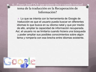 6. ¿Franz Josef Och que quiere decir cuando trata el tema de la traducción en la Recuperación de Información?Lo que se intenta con la herramienta de Google de traducción es que el usuario pueda buscar en diferentes idiomas lo que busca en su idioma natal y que por medio de ello, ampliar la capacidad de información recuperada. Así, el usuario no se limitaría cuando hiciera una búsqueda y poder ampliar sus posibles conocimientos sobre algún tema y rompería con esa brecha entre idiomas existente.