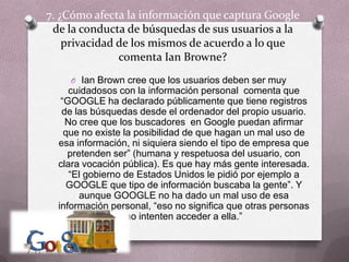 7. ¿Cómo afecta la información que captura Google de la conducta de búsquedas de sus usuarios a la privacidad de los mismos de acuerdo a lo que comenta IanBrowne?Ian Brown cree que los usuarios deben ser muy cuidadosos con la información personal  comenta que “GOOGLE ha declarado públicamente que tiene registros de las búsquedas desde el ordenador del propio usuario. No cree que los buscadores  en Google puedan afirmar que no existe la posibilidad de que hagan un mal uso de esa información, ni siquiera siendo el tipo de empresa que pretenden ser” (humana y respetuosa del usuario, con clara vocación pública). Es que hay más gente interesada. “El gobierno de Estados Unidos le pidió por ejemplo a GOOGLE que tipo de información buscaba la gente”. Y aunque GOOGLE no ha dado un mal uso de esa información personal, “eso no significa que otras personas no intenten acceder a ella.”