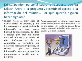 Dé su opinión personal sobre la respuesta que da Nikesh Arora a la pregunta ¿permitir el acceso a la información del mundo… Por qué querría alguien hacer algo así? Nikesh Arora es muy claro al hablar acerca de libertad, y eso hace referencia a que si se tiene la información se tiene mayor libertad de conocimiento, de ideas e ideales, por ende un mayor desarrollo del ser y así mismo si este fenómeno se da en comunidad se permitiría un desarrollo mas rápido y preciso, en cuanto a que con mayor información, menos errores se irán presentando a medida que se progresa Arora no responde en blanco y negro, mejor dicho, siendo preciso en su respuesta, si no es una especie de escala de grises, donde intenta mostrar los dos lados del sistema, el usuario y el mismo sistema. 