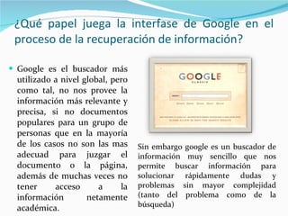 ¿Qué papel juega la interfase de Google en el proceso de la recuperación de información? Google es el buscador más utilizado a nivel global, pero como tal, no nos provee la información más relevante y precisa, si no documentos populares para un grupo de personas que en la mayoría de los casos no son las mas adecuad para juzgar el documento o la página, además de muchas veces no tener acceso a la información netamente académica. Sin embargo google es un buscador de información muy sencillo que nos permite buscar información para solucionar rápidamente dudas y problemas sin mayor complejidad (tanto del problema como de la búsqueda) 