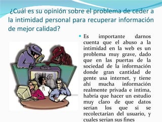 ¿Cuál es su opinión sobre el problema de ceder a la intimidad personal para recuperar información de mejor calidad? Es importante darnos cuenta que el abuso a la intimidad en la web es un problema muy grave, dado que en las puertas de la sociedad de la información donde gran cantidad de gente usa internet, y tiene ahí mucha información realmente privada e intima, habría que hacer un estudio muy claro de que datos serian los que si se recolectarían del usuario, y cuales serian sus fines 
