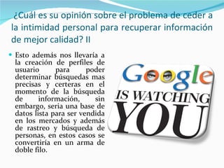 Esto además nos llevaría a la creación de perfiles de usuario para poder determinar búsquedas mas precisas y certeras en el momento de la búsqueda de información, sin embargo, seria una base de datos lista para ser vendida en los mercados y además de rastreo y búsqueda de personas, en estos casos se convertiría en un arma de doble filo. ¿Cuál es su opinión sobre el problema de ceder a la intimidad personal para recuperar información de mejor calidad? II 