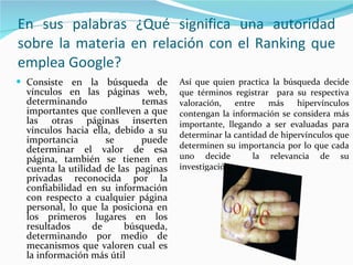 En sus palabras ¿Qué significa una autoridad sobre la materia en relación con el Ranking que emplea Google? Consiste en la búsqueda de vínculos en las páginas web, determinando temas importantes que conlleven a que las otras páginas inserten vínculos hacia ella, debido a su importancia se puede determinar el valor de esa página, también se tienen en cuenta la utilidad de las  paginas privadas reconocida por la confiabilidad en su información con respecto a cualquier página personal, lo que la posiciona en los primeros lugares en los resultados de búsqueda, determinando por medio de mecanismos que valoren cual es la información más útil Así que quien practica la búsqueda decide que términos registrar  para su respectiva valoración, entre más hipervínculos contengan la información se considera más importante, llegando a ser evaluadas para determinar la cantidad de hipervínculos que determinen su importancia por lo que cada uno decide  la relevancia de su investigación.  