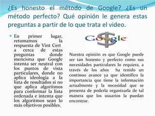 ¿Es honesto el método de Google? ¿Es un método perfecto? Qué opinión le genera estas preguntas a partir de lo que trata el video. En primer lugar, retomamos la respuesta de Vint Cert  a cerca de estas preguntas donde menciona que Google intenta ser neutral con los puntos de vista particulares, donde no aplica ideología a la lista de resultados si no que aplica algoritmos para conformar la lista ordenada e intenta que los algoritmos sean lo más objetivos posibles. Nuestra opinión es que Google puede ser tan honesto y perfecto como sus necesidades particulares lo requiera, a través de los años  ha tenido un continuo avance ya que identifico la importancia que tiene la información actualmente y la necesidad que se presenta de poderla organizarla de tal manera que los usuarios la puedan encontrar.  