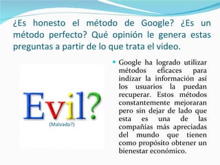 Google ha logrado utilizar métodos eficaces para indizar la información así los usuarios la puedan recuperar. Estos métodos constantemente mejoraran pero sin dejar de lado que esta es una de las compañías más apreciadas del mundo que tienen como propósito obtener un bienestar económico. (Malvado?) ¿Es honesto el método de Google? ¿Es un método perfecto? Qué opinión le genera estas preguntas a partir de lo que trata el video. 