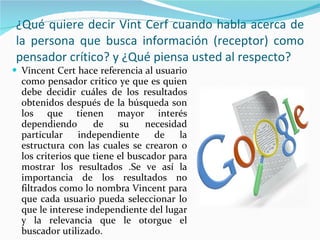 ¿Qué quiere decir Vint Cerf cuando habla acerca de la persona que busca información (receptor) como pensador crítico? y ¿Qué piensa usted al respecto? Vincent Cert hace referencia al usuario como pensador critico ye que es quien debe decidir cuáles de los resultados obtenidos después de la búsqueda son los que tienen mayor interés dependiendo de su necesidad particular independiente de la estructura con las cuales se crearon o los criterios que tiene el buscador para mostrar los resultados .Se ve así la importancia de los resultados no filtrados como lo nombra Vincent para que cada usuario pueda seleccionar lo que le interese independiente del lugar y la relevancia que le otorgue el buscador utilizado. 