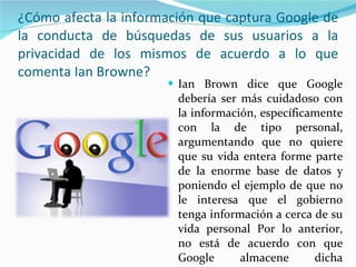 ¿Cómo afecta la información que captura Google de la conducta de búsquedas de sus usuarios a la privacidad de los mismos de acuerdo a lo que comenta Ian Browne? Ian Brown dice que Google debería ser más cuidadoso con la información, específicamente con la de tipo personal, argumentando que no quiere que su vida entera forme parte de la enorme base de datos y poniendo el ejemplo de que no le interesa que el gobierno tenga información a cerca de su vida personal Por lo anterior, no está de acuerdo con que Google almacene dicha información. 