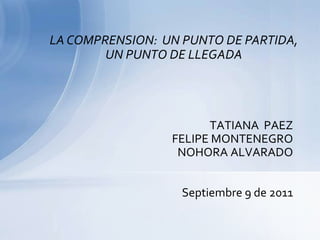 LA COMPRENSION:  UN PUNTO DE PARTIDA, UN PUNTO DE LLEGADA TATIANA  PAEZ FELIPE MONTENEGRO NOHORA ALVARADO Septiembre 9 de 2011 