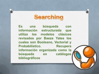SearchingEs una búsqueda con información estructurada que utiliza los modelos clásicos revisados por Baeza Yates los cuales son Booleano, Vectorial y Probabilístico. Recupera información organizada como la búsqueda en catálogos bibliográficos 
