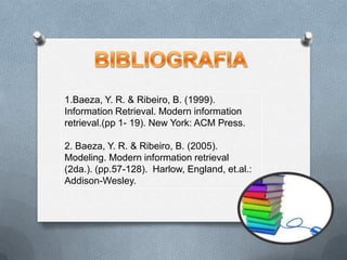 BIBLIOGRAFIA1.Baeza, Y. R. & Ribeiro, B. (1999). Information Retrieval. Modern information retrieval.(pp 1- 19). New York: ACM Press.2. Baeza, Y. R. & Ribeiro, B. (2005). Modeling. Modern information retrieval (2da.). (pp.57-128).  Harlow, England, et.al.: Addison-Wesley.
