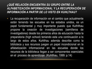 ¿Qué relación encuentra su grupo entre la alfabetización informacional y la recuperación de información a partir de lo visto en Kuhlthau?La recuperación de información en el cambio que actualmente están teniendo las escuelas en los estados unidos, es un papel fundamental y muy importante puesto que Kuthlthau propone la creación de investigaciones (semilleros de investigadores) desde los primeros años de educación hasta la preparatoria (highschool) teniendo esta una continuación a lo largo de estos años. Kuhlthau además describe como la biblioteca y sus recursos juegan un papel incondicional en la alfabetización informacional en las escuelas donde los recursos de la biblioteca llegan a ser componentes esenciales en el  proceso de aprendizaje. (Kuhlthau, 1999: p.14) 