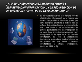 ¿Qué relación encuentra su grupo entre la alfabetización informacional y la recuperación de información a partir de lo visto en Kuhlthau?Es importante resaltar que si no hay una correcta alfabetización informacional no se lograra una correcta recuperación de información, puesto que como es explicito en el texto, al no tener claro un enfoque de investigación como lo propone el texto que ocurre cuando no se ha alfabetizado a la persona que busca resolver esa investigación, no se puede llegar a investigar correctamente y por consiguiente no se logra hacer una correcta investigación, así pues la alfabetización informacional se debe hacer desde el principio en las escuelas para tener buenos y correctos investigadores y enfoques investigativos. (Kuhlthau, 1999: p.16)