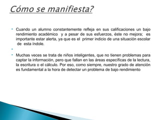  Cuando un alumno constantemente refleja en sus calificaciones un bajo
rendimiento académico y a pesar de sus esfuerzos, éste no mejora; es
importante estar alerta, ya que es el primer indicio de una situación escolar
de esta índole.

 Muchas veces se trata de niños inteligentes, que no tienen problemas para
captar la información, pero que fallan en las áreas específicas de la lectura,
la escritura o el cálculo. Por eso, como siempre, nuestro grado de atención
es fundamental a la hora de detectar un problema de bajo rendimiento
 
