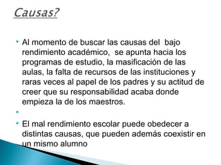  Al momento de buscar las causas del bajo
rendimiento académico, se apunta hacia los
programas de estudio, la masificación de las
aulas, la falta de recursos de las instituciones y
raras veces al papel de los padres y su actitud de
creer que su responsabilidad acaba donde
empieza la de los maestros.
  
 El mal rendimiento escolar puede obedecer a
distintas causas, que pueden además coexistir en
un mismo alumno
 