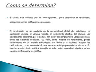  El criterio más utilizado por los investigadores, para determinar el rendimiento
académico son las calificaciones escolares.
 
 El rendimiento es un producto de la personalidad global del estudiante. La
calificación denota, en alguna medida, el rendimiento objetivo del alumno. Las
calificaciones escolares, por lo demás, han sido y son ampliamente utilizadas en casi
todos los sistemas escolares. Su valor, como medida de rendimiento, puede
comprobarse en un análisis socioló­gico. La familia y la sociedad aceptan las
calificaciones, como fuente de información acerca del progreso de los alumnos. En
función de este criterio (calificaciones) la sociedad selecciona a los individuos para el
ejercicio profesional y les gratifica
 