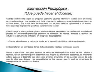 Intervención Pedagógica ,
(Qué puede hacer el docente)
  Cuando en el docente surgen las preguntas ¿cómo? y ¿cuando intervenir?, es claro tener en cuenta;
en primerísimo lugar, que se debe partir de la observación del comportamiento del alumno; como un
cazador atento, que nunca dejar de estar alerta. Así se podrá detectar rápidamente si un alumno
tiene algún tipo de problema que afecta su rendimiento escolar.
 
Cuando surge el interrogante de ¿Cómo puede el docente, pedagogo u otro profesional, vinculados al
proceso de enseñanza-aprendizaje promover la formación de hábitos, métodos o técnicas de
estudio?, es conveniente enfocarse en el logro de dos propósitos:
 
1. Orientar a los alumnos y padres de familia, en la formación de hábitos y técnicas de estudio.
 
2. Desarrollar en las actividades diarias de la vida escolar hábitos y técnicas de estudio.
 
Debido a que existe una gran variedad de enfoques teórico-prácticos acerca de los hábitos y
técnicas, que un estudiante puede desarrollar para mejorar su rendimiento académico, es importante
aclarar que para el desarrollo este taller no se pretende profundizar en los aspectos teóricos de cada
uno de ellos sino delinear las generalidades de los mismos para lo cual es conveniente la
conceptualización de cada uno de ellos.
 