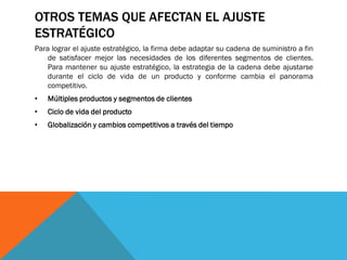 OTROS TEMAS QUE AFECTAN EL AJUSTE
ESTRATÉGICO
Para lograr el ajuste estratégico, la firma debe adaptar su cadena de suministro a fin
de satisfacer mejor las necesidades de los diferentes segmentos de clientes.
Para mantener su ajuste estratégico, la estrategia de la cadena debe ajustarse
durante el ciclo de vida de un producto y conforme cambia el panorama
competitivo.

•

Múltiples productos y segmentos de clientes

•

Ciclo de vida del producto

•

Globalización y cambios competitivos a través del tiempo

 