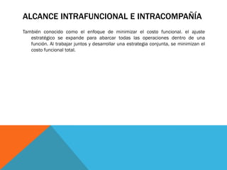ALCANCE INTRAFUNCIONAL E INTRACOMPAÑÍA
También conocido como el enfoque de minimizar el costo funcional. el ajuste
estratégico se expande para abarcar todas las operaciones dentro de una
función. Al trabajar juntos y desarrollar una estrategia conjunta, se minimizan el
costo funcional total.

 