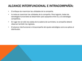 ALCANCE INTERFUNCIONAL E INTRACOMPAÑÍA:
•

El enfoque de maximizar las utilidades de la compañía.

•

la meta es maximizar las utilidades de la compañía. Para lograrlo, todas las
estrategias funcionales se desarrollan para apoyarse entre sí y a la estrategia
competitiva.

•

En lugar de ver sólo los costos de la cadena de suministro, la compañía deberá
observar también los ingresos.

•

El alcance interfuncional e intracompañía del ajuste estratégico como se aplica al
distribuidor.

 