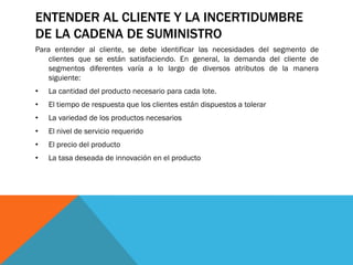 ENTENDER AL CLIENTE Y LA INCERTIDUMBRE
DE LA CADENA DE SUMINISTRO
Para entender al cliente, se debe identificar las necesidades del segmento de
clientes que se están satisfaciendo. En general, la demanda del cliente de
segmentos diferentes varía a lo largo de diversos atributos de la manera
siguiente:
•

La cantidad del producto necesario para cada lote.

•

El tiempo de respuesta que los clientes están dispuestos a tolerar

•

La variedad de los productos necesarios

•

El nivel de servicio requerido

•

El precio del producto

•

La tasa deseada de innovación en el producto

 