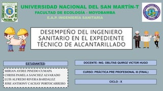 UNIVERSIDAD NACIONAL DEL SAN MARTÍN-T
FACULTAD DE ECOLOGÍA - MOYOBAMBA
E.A.P. INGENIERÍA SANITARIA
ESTUDIANTES:
MIRIAN AYDEE PINEDO CUMAPA
CHRISS PAMELA SANCHEZ ALVARADO
LUIS ALFREDO RIVERA BARDALEZ
JOSE ANTHONY CACHAY PORTOCARRERO
DOCENTE: ING. OBLITAS QUIROZ VICTOR HUGO
DESEMPEÑO DEL INGENIERO
SANITARIO EN EL EXPEDIENTE
TÉCNICO DE ALCANTARILLADO
CURSO: PRÁCTICA PRE PROFESIONAL III (FINAL)
CICLO : X
 