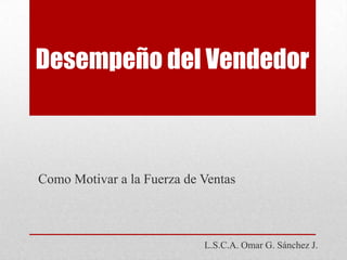 Desempeño del Vendedor Como Motivar a la Fuerza de Ventas L.S.C.A. Omar G. Sánchez J. 