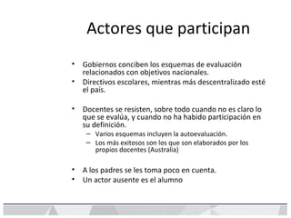 Actores que participan
• Gobiernos conciben los esquemas de evaluación
relacionados con objetivos nacionales.
• Directivos escolares, mientras más descentralizado esté
el país.
• Docentes se resisten, sobre todo cuando no es claro lo
que se evalúa, y cuando no ha habido participación en
su definición.
– Varios esquemas incluyen la autoevaluación.
– Los más exitosos son los que son elaborados por los
propios docentes (Australia)
• A los padres se les toma poco en cuenta.
• Un actor ausente es el alumno
 