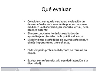 Qué evaluar
• Coincidencia en que la verdadera evaluación del
desempeño docente solamente puede conocerse
mediante la observación, presencial o virtual, de la
práctica docente.
• El mero conocimiento de los resultados de
aprendizaje no transforma la práctica docente.
• El aprendizaje es producto de diversos procesos, y
el más importante es la enseñanza.
• El desempeño profesional docente no termina en
el aula.
• Evaluar con referencias a la equidad (atención a la
diversidad).
 