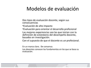 Modelos de evaluación
Dos tipos de evaluación docente, según sus
consecuencias
•Evaluación de alto impacto
•Evaluación para orientar el desarrollo profesional
Las mejores experiencias son las que inician con la
definición de estándares del desempeño docente,
basados en investigación.
Con el supuesto de que el docente es un profesional.
En un marco claro. De consenso.
Los docentes conocen los fundamentos en los que se basa su
evaluación.
 