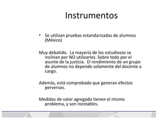 Instrumentos
• Se utilizan pruebas estandarizadas de alumnos
(México)
Muy debatido. La mayoría de los estudiosos se
inclin...