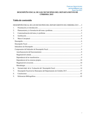 Francisco Oyola Arrieta
pachoyola@gmail.com
Junio 6 de 2017
1
DESEMPEÑO FISCAL DE LOS MUNICIPIOS DEL DEPARTAMENTO DE
CÓRDOBA 2015
Tabla de contenido
DESEMPEÑO FISCAL DE LOS MUNICIPIOS DEL DEPARTAMENTO DE CORDOBA 2015 .....3
1. Presentación y/o introducción...................................................................................................3
2. Planteamiento y/o formulación del tema o problema.................................................................4
3. Contextualización del tema y/o problema .................................................................................5
4. Justificación.............................................................................................................................6
5. Marco Conceptual....................................................................................................................6
Desempeño.....................................................................................................................................6
Desempeño Fiscal...........................................................................................................................7
Indicadores de Desempeño .............................................................................................................7
Componentes del Indicador de Desempeño Fiscal...........................................................................8
Autofinanciación del funcionamiento..........................................................................................8
Magnitud de la deuda..................................................................................................................9
Dependencia de las transferencias ...............................................................................................9
Dependencia de los recursos propios.........................................................................................10
Magnitud de la inversión...........................................................................................................10
Metodología .............................................................................................................................11
6. Normatividad de la Evaluación del Desempeño Fiscal .........................................................14
7. Desempeño Fiscal de los Municipios del Departamento de Córdoba 2015 ..............................17
8. Conclusiones..........................................................................................................................42
9. Referencias Bibliográficas......................................................................................................43
 