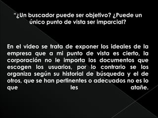“¿Un buscador puede ser objetivo? ¿Puede un único punto de vista ser imparcial?En el video se trata de exponer los ideales de la empresa que a mi punto de vista es cierto, la corporación no le importa los documentos que escogen los usuarios, por lo contrario se los organiza según su historial de búsqueda y el de otros, que se han pertinentes o adecuados no es lo que les atañe.