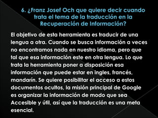 6. ¿Franz JosefOch que quiere decir cuando trata el tema de la traducción en la Recuperación de Información?El objetivo de esta herramienta es traducir de unalengua a otra. Cuando se busca información a vecesno encontramos nada en nuestro idioma, pero quetal que esa información este en otra lengua. Lo quetrata la herramienta poner a disposición esainformación que puede estar en ingles, francés,mandarín. Se quiere posibilitar el acceso a estosdocumentos ocultos, la misión principal de Googlees organizar la información de modo que seaAccesible y útil, así que la traducción es una metaesencial.