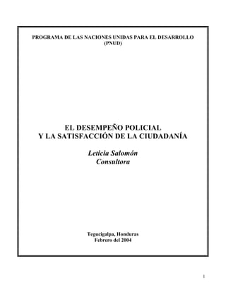 1
PROGRAMA DE LAS NACIONES UNIDAS PARA EL DESARROLLO
(PNUD)
EL DESEMPEÑO POLICIAL
Y LA SATISFACCIÓN DE LA CIUDADANÍA
Leticia Salomón
Consultora
Tegucigalpa, Honduras
Febrero del 2004
 