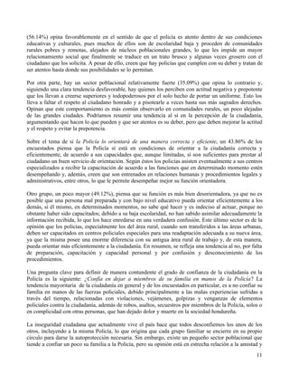 11
(56.14%) opina favorablemente en el sentido de que el policía es atento dentro de sus condiciones
educativas y culturales, pues muchos de ellos son de escolaridad baja y proceden de comunidades
rurales pobres y remotas, alejados de núcleos poblacionales grandes, lo que les impide un mayor
relacionamiento social que finalmente se traduce en un trato brusco y algunas veces grosero con el
ciudadano que los solicita. A pesar de ello, creen que hay policías que cumplen con su deber y tratan de
ser atentos hasta donde sus posibilidades se lo permitan.
Por otra parte, hay un sector poblacional relativamente fuerte (35.09%) que opina lo contrario y,
siguiendo una clara tendencia desfavorable, hay quienes los perciben con actitud negativa y prepotente
que los llevan a creerse superiores y todopoderosos por el solo hecho de portar un uniforme. Esto los
lleva a faltar el respeto al ciudadano honrado y a pisotearle a veces hasta sus más sagrados derechos.
Opinan que este comportamiento es más común observarlo en comunidades rurales, un poco alejadas
de las grandes ciudades. Podríamos resumir una tendencia al sí en la percepción de la ciudadanía,
argumentando que hacen lo que pueden y que ser atentos es su deber, pero que deben mejorar la actitud
y el respeto y evitar la prepotencia.
Sobre el tema de si la Policía lo orientará de una manera correcta y eficiente, un 43.86% de los
encuestados piensa que la Policía sí está en condiciones de orientar a la ciudadanía correcta y
eficientemente, de acuerdo a sus capacidades que, aunque limitadas, sí son suficientes para prestar al
ciudadano un buen servicio de orientación. Según éstos los policías asisten eventualmente a sus centros
especializados a recibir la capacitación de acuerdo a las funciones que en determinado momento estén
desempeñando y, además, creen que son entrenados en relaciones humanas y procedimientos legales y
administrativos, entre otros, lo que le permite desempeñar mejor su función orientadora.
Otro grupo, un poco mayor (49.12%), piensa que su función es más bien desorientadora, ya que no es
posible que una persona mal preparada y con bajo nivel educativo pueda orientar eficientemente a los
demás, si él mismo, en determinados momentos, no sabe qué hacer y es indeciso al actuar, porque no
obstante haber sido capacitados; debido a su baja escolaridad, no han sabido asimilar adecuadamente la
información recibida, lo que los hace enredarse en una verdadera confusión. Este último sector es de la
opinión que los policías, especialmente los del área rural, cuando son transferidos a las áreas urbanas,
deben ser capacitados en centros policiales especiales para una readaptación adecuada a su nueva área,
ya que la misma posee una enorme diferencia con su antigua área rural de trabajo y, de esta manera,
pueda orientar más eficientemente a la ciudadanía. En resumen, se refleja una tendencia al no, por falta
de preparación, capacitación y capacidad personal y por confusión y desconocimiento de los
procedimientos.
Una pregunta clave para definir de manera contundente el grado de confianza de la ciudadanía en la
Policía es la siguiente: ¿Confía en dejar a miembros de su familia en manos de la Policía? La
tendencia mayoritaria de la ciudadanía en general y de los encuestados en particular, es a no confiar su
familia en manos de las fuerzas policiales, debido principalmente a las malas experiencias sufridas a
través del tiempo, relacionadas con violaciones, vejámenes, golpizas y venganzas de elementos
policiales contra la ciudadanía, además de robos, asaltos, secuestros por miembros de la Policía, solos o
en complicidad con otras personas, que han dejado dolor y muerte en la sociedad hondureña.
La inseguridad ciudadana que actualmente vive el país hace que todos desconfiemos los unos de los
otros, incluyendo a la misma Policía, lo que origina que cada grupo familiar se encierre en su propio
círculo para darse la autoprotección necesaria. Sin embargo, existe un pequeño sector poblacional que
tiende a confiar un poco su familia a la Policía, pero su opinión está en estrecha relación a la amistad y
 