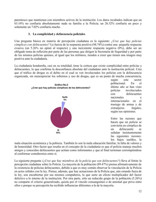 12
parentesco que mantienen con miembros activos de la institución. Los datos recabados indican que un
63.16% no confiaría absolutamente nada su familia a la Policía; un 26.32% confiaría un poco y
solamente un 7.02% confiaría mucho.
3. La complicidad y delincuencia policiales
Una pregunta básica en materia de percepción ciudadana es la siguiente: ¿Cree que hay policías
cómplices con delincuentes? La fuerza de la respuesta positiva (94.74%) contra una pequeña respuesta
evasiva (un 5.26% no opinó al respecto) y una inexistente respuesta negativa (0%), debe ser un
obligado tema de reflexión por parte de las personas que dirigen la Secretaría de Seguridad y por parte
de los mismos policías quienes, al igual que los militares, tienden a creer que tienen una imagen muy
positiva ante la ciudadanía.
La ciudadanía hondureña, casi en su totalidad, tiene la certeza que existe complicidad entre policías y
delincuentes, lo que confirma la desconfianza absoluta del ciudadano ante la institución policial. Cree
que el tráfico de drogas es el delito en el cual se ven involucrados los policías con la delincuencia
organizada, sin menospreciar los sobornos y uso de drogas, que es un punto de mucha concurrencia,
según este sector
poblacional. En el
último año se han visto
policías involucrados
con delincuentes
nacionales e
internacionales en el
trasiego de armas y de
extranjeros ilegales,
según sus opiniones.
Entre las razones que
hacen que un policía se
convierta en cómplice de
un delincuente se
señalan insistentemente
las siguientes razones:
los bajos sueldos, la
mala situación económica y la pobreza. También lo son la mala educación familiar, la falta de valores y
de honestidad. Otro factor que resalta en el concepto de la ciudadanía es que el policía maneja muchos
amigos y conocidos delincuentes que actúan como informantes y que al final terminan corrompiéndose
al conformar contubernios entre sí.
La siguiente pregunta (¿Cree que hay miembros de la policía que son delincuentes?) lleva al límite la
percepción ciudadana sobre la Policía. La mayoría de la población (89.47%) piensa afirmativamente de
la existencia de policías delincuentes, debido a que es muy común observar la vinculación de la Policía
en actos reñidos con la ley. Piensa, además, que hay actuaciones de la Policía que, aún estando fuera de
la ley, son encubiertas por sus mismos compañeros, lo que surte un efecto multiplicador del factor
delictivo a lo interno de la institución. Por otra parte, sólo un reducido grupo de la población (5.26%)
no comparte el criterio generalizado, quizás por el vínculo consanguíneo o de amistad que priva entre
ellos o porque su percepción ha recibido influencias diferentes a la de la mayoría.
Gráfico No.2
¿Cree que hay policías cómplices de los delincientes?
Na/Nr
5%
Sí
95%
 