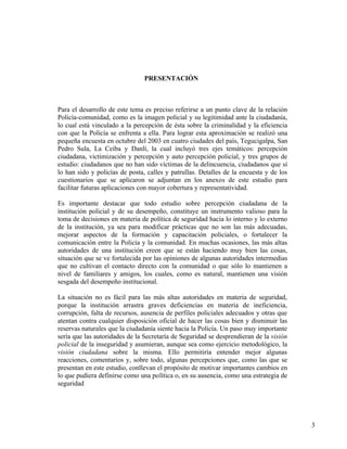 3
PRESENTACIÓN
Para el desarrollo de este tema es preciso referirse a un punto clave de la relación
Policía-comunidad, como es la imagen policial y su legitimidad ante la ciudadanía,
lo cual está vinculado a la percepción de ésta sobre la criminalidad y la eficiencia
con que la Policía se enfrenta a ella. Para lograr esta aproximación se realizó una
pequeña encuesta en octubre del 2003 en cuatro ciudades del país, Tegucigalpa, San
Pedro Sula, La Ceiba y Danlí, la cual incluyó tres ejes temáticos: percepción
ciudadana, victimización y percepción y auto percepción policial, y tres grupos de
estudio: ciudadanos que no han sido víctimas de la delincuencia, ciudadanos que sí
lo han sido y policías de posta, calles y patrullas. Detalles de la encuesta y de los
cuestionarios que se aplicaron se adjuntan en los anexos de este estudio para
facilitar futuras aplicaciones con mayor cobertura y representatividad.
Es importante destacar que todo estudio sobre percepción ciudadana de la
institución policial y de su desempeño, constituye un instrumento valioso para la
toma de decisiones en materia de política de seguridad hacia lo interno y lo externo
de la institución, ya sea para modificar prácticas que no son las más adecuadas,
mejorar aspectos de la formación y capacitación policiales, o fortalecer la
comunicación entre la Policía y la comunidad. En muchas ocasiones, las más altas
autoridades de una institución creen que se están haciendo muy bien las cosas,
situación que se ve fortalecida por las opiniones de algunas autoridades intermedias
que no cultivan el contacto directo con la comunidad o que sólo lo mantienen a
nivel de familiares y amigos, los cuales, como es natural, mantienen una visión
sesgada del desempeño institucional.
La situación no es fácil para las más altas autoridades en materia de seguridad,
porque la institución arrastra graves deficiencias en materia de ineficiencia,
corrupción, falta de recursos, ausencia de perfiles policiales adecuados y otras que
atentan contra cualquier disposición oficial de hacer las cosas bien y disminuir las
reservas naturales que la ciudadanía siente hacia la Policía. Un paso muy importante
sería que las autoridades de la Secretaría de Seguridad se desprendieran de la visión
policial de la inseguridad y asumieran, aunque sea como ejercicio metodológico, la
visión ciudadana sobre la misma. Ello permitiría entender mejor algunas
reacciones, comentarios y, sobre todo, algunas percepciones que, como las que se
presentan en este estudio, conllevan el propósito de motivar importantes cambios en
lo que pudiera definirse como una política o, en su ausencia, como una estrategia de
seguridad
 