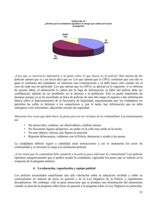 31
Gráfico No 16
¿Siente que la ciudadanía agradece el riesgo que usted corre para
protegerla?
Sí
40%
No
48%
Ns/Nr
12%
¿Cree que es incorrecto informarle a la gente sobre lo que hacen en la policía? Dos tercios de los
policías opinan que sí y un tercio dice que no. Los que opinan que sí (70%), sostienen que con ello se
gana la confianza del ciudadano, se mantiene una comunicación y se debe hacer sólo cuando sea el
caso de cada uno en particular. Los que opinan que no (30%), se apoyan en lo siguiente: si se informa
de nuestra labor, el delincuente lo sabría por la fuga de información, la labor del policía debe ser
confidencial; además de ser prohibido, no le interesa a la población. Éste es punto importante de
destacar porque ya se ha escuchado en boca de policías de más alto rango al negarse a dar información
básica sobre el funcionamiento de la Secretaría de Seguridad, argumentando que los ciudadanos no
patrullan las calles ni detienen a los sospechosos y, por lo tanto, hay información que no debe
entregarse a los solicitantes, aduciendo razones de seguridad.
Mencione tres cosas que debe hacer la gente para no ser víctimas de la criminalidad. Los mencionaron
así:
• Ser precavidos, cuidarse, ser observadores, cambiar rutinas
• No frecuentar lugares peligrosos, no andar en la calle muy tarde en la noche
• No usar objetos valiosos que llamen la atención
• Reportar delincuentes, colaborar con la Policía, denunciar y acudir a las postas
La ciudadanía debería seguir a cabalidad estas instrucciones y así se atenuarían los actos de
criminalidad y se aliviaría la carga a la institución policial.
¿Cree usted que la comunidad debe ayudarle a la policía para enfrentar la criminalidad? Los policías
opinaron categóricamente que sí podría ayudar la ciudadanía, siguiendo los pasos que se indican en la
respuesta de la pregunta anterior.
4. La educación, capacitación y equipo policial
Los policías encuestados manifiestan una alta valoración sobre la educación recibida y sobre su
conocimiento en materia de leyes en general y de la Ley Orgánica de la Policía y reglamentos
disciplinarios. Sin embargo, vale la pena mencionar que se produce una disminución del entusiasmo
cuando se pasa de la pregunta sobre leyes en general a la pregunta sobre la Ley Orgánica en particular,
 