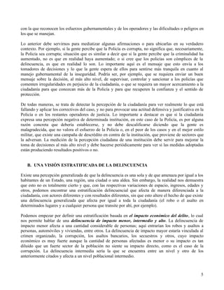 5
con la que reconocen los esfuerzos gubernamentales y de los operadores y las dificultades o peligros en
los que se manejan.
Lo anterior debe servirnos para mediatizar algunas afirmaciones o para ubicarlas en su verdadero
contexto. Por ejemplo, si la gente percibe que la Policía es corrupta, no significa que, necesariamente,
la Policía sea corrupta; situación que es similar a decir que si la gente percibe que la criminalidad ha
aumentado, no es que en realidad haya aumentado; o si cree que los policías son cómplices de la
delincuencia, es que en realidad lo son. Lo importante aquí es el mensaje que esto envía a los
tomadores de decisiones y lo que la gente espera de ellos para sentirse más tranquila en cuanto al
manejo gubernamental de la inseguridad. Podría ser, por ejemplo, que se requiera enviar un buen
mensaje sobre la decisión, al más alto nivel, de supervisar, controlar y sancionar a los policías que
comenten irregularidades en perjuicio de la ciudadanía, o que se requiera un mayor acercamiento a la
ciudadanía para que conozcan más de la Policía y para que recuperen la confianza y el sentido de
protección.
De todas maneras, se trata de detectar la percepción de la ciudadanía para ver realmente lo que está
fallando y aplicar los correctivos del caso, y no para provocar una actitud defensiva y justificativa en la
Policía o en los restantes operadores de justicia. Lo importante a destacar es que si la ciudadanía
expresa una percepción negativa de determinada institución, en este caso de la Policía, es por alguna
razón concreta que debería establecerse, y no debe descalificarse diciendo que la gente es
malagradecida, que no valora el esfuerzo de la Policía o, en el peor de los casos y en el mejor estilo
militar, que existe una campaña de descrédito en contra de la institución, que proviene de sectores que
la adversan. La medición de la percepción ciudadana de una institución debe servir para mejorar la
toma de decisiones al más alto nivel y debe hacerse periódicamente para ver si las medidas adoptadas
están produciendo resultados positivos o no.
B. UNA VISIÓN ESTRATIFICADA DE LA DELINCUENCIA
Existe una percepción generalizada de que la delincuencia es una sola y de que amenaza por igual a los
habitantes de un Estado, una región, una ciudad o una aldea. Sin embargo, la realidad nos demuestra
que esto no es totalmente cierto y que, con las respectivas variaciones de espacio, ingresos, edades y
otros, podemos encontrar una estratificación delincuencial que afecta de manera diferenciada a la
ciudadanía, con actores diferentes y con resultados diferentes, sin que esto altere el hecho de que existe
una delincuencia generalizada que afecta por igual a toda la ciudadanía (el robo o el asalto en
determinados lugares y a cualquier persona que transite por ahí, por ejemplo).
Podemos empezar por definir una estratificación basada en el impacto económico del delito, lo cual
nos permite hablar de una delincuencia de impacto menor, intermedio y alto. La delincuencia de
impacto menor afecta a una cantidad considerable de personas; aquí entrarían los robos y asaltos a
personas, automóviles y viviendas, entre otros. La delincuencia de impacto mayor estaría vinculada al
crimen organizado, la corrupción, los asaltos bancarios, los secuestros y otros, cuyo impacto
económico es muy fuerte aunque la cantidad de personas afectadas es menor o su impacto es tan
diluido que un fuerte sector de la población no siente su impacto directo, como es el caso de la
corrupción. La delincuencia intermedia sería la que se encuentra entre un nivel y otro de los
anteriormente citados y afecta a un nivel poblacional intermedio.
 